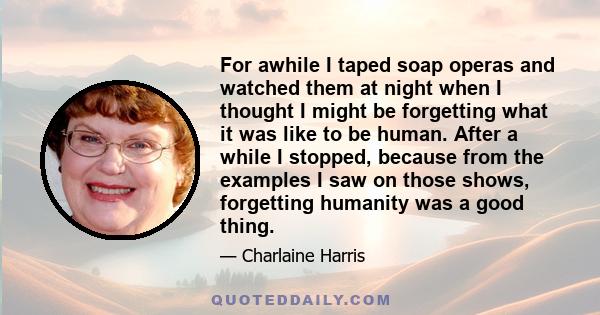 For awhile I taped soap operas and watched them at night when I thought I might be forgetting what it was like to be human. After a while I stopped, because from the examples I saw on those shows, forgetting humanity