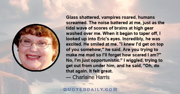 Glass shattered, vampires roared, humans screamed. The noise battered at me, just as the tidal wave of scores of brains at high gear washed over me. When it began to taper off, I looked up into Eric's eyes. Incredibly,