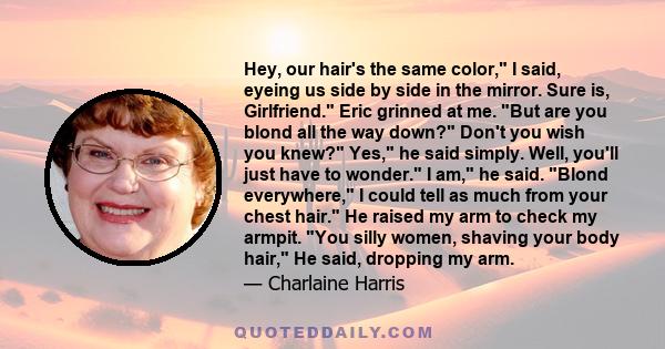 Hey, our hair's the same color, I said, eyeing us side by side in the mirror. Sure is, Girlfriend. Eric grinned at me. But are you blond all the way down? Don't you wish you knew? Yes, he said simply. Well, you'll just