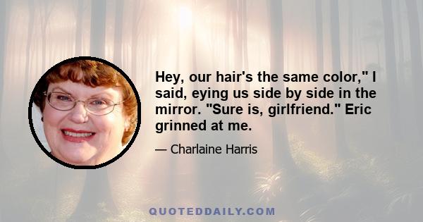 Hey, our hair's the same color, I said, eying us side by side in the mirror. Sure is, girlfriend. Eric grinned at me.