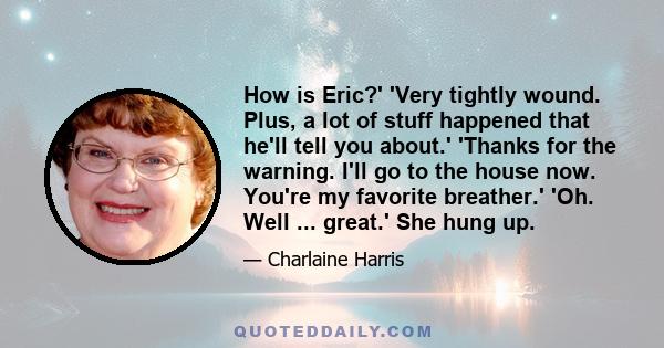 How is Eric?' 'Very tightly wound. Plus, a lot of stuff happened that he'll tell you about.' 'Thanks for the warning. I'll go to the house now. You're my favorite breather.' 'Oh. Well ... great.' She hung up.