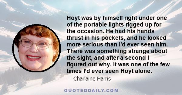 Hoyt was by himself right under one of the portable lights rigged up for the occasion. He had his hands thrust in his pockets, and he looked more serious than I’d ever seen him. There was something strange about the