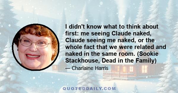 I didn't know what to think about first: me seeing Claude naked, Claude seeing me naked, or the whole fact that we were related and naked in the same room. (Sookie Stackhouse, Dead in the Family)