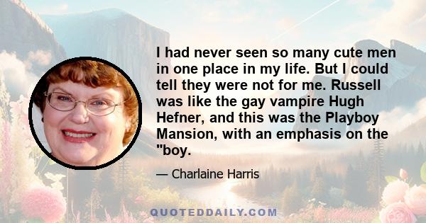 I had never seen so many cute men in one place in my life. But I could tell they were not for me. Russell was like the gay vampire Hugh Hefner, and this was the Playboy Mansion, with an emphasis on the boy.