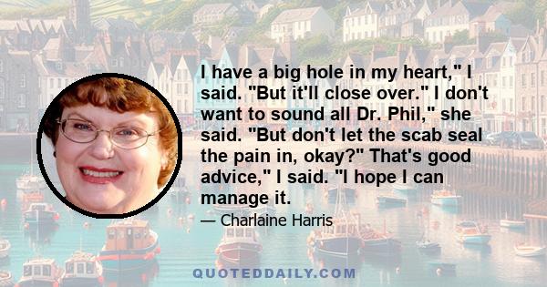 I have a big hole in my heart, I said. But it'll close over. I don't want to sound all Dr. Phil, she said. But don't let the scab seal the pain in, okay? That's good advice, I said. I hope I can manage it.