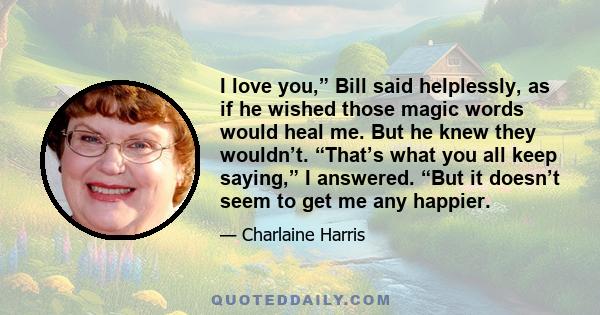 I love you,” Bill said helplessly, as if he wished those magic words would heal me. But he knew they wouldn’t. “That’s what you all keep saying,” I answered. “But it doesn’t seem to get me any happier.