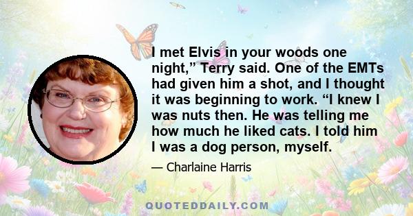 I met Elvis in your woods one night,” Terry said. One of the EMTs had given him a shot, and I thought it was beginning to work. “I knew I was nuts then. He was telling me how much he liked cats. I told him I was a dog