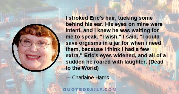 I stroked Eric's hair, tucking some behind his ear. His eyes on mine were intent, and I knew he was waiting for me to speak. I wish, I said, I could save orgasms in a jar for when i need them, because I think I had a