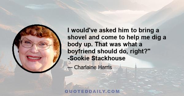 I would've asked him to bring a shovel and come to help me dig a body up. That was what a boyfriend should do, right? -Sookie Stackhouse