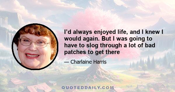 I’d always enjoyed life, and I knew I would again. But I was going to have to slog through a lot of bad patches to get there