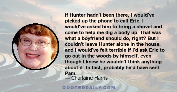 If Hunter hadn't been there, I would've picked up the phone to call Eric. I would've asked him to bring a shovel and come to help me dig a body up. That was what a boyfriend should do, right? But I couldn't leave Hunter 