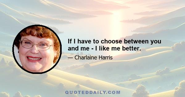 If I have to choose between you and me - I like me better.