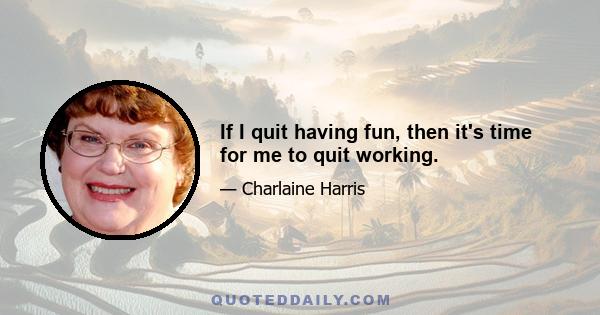 If I quit having fun, then it's time for me to quit working.