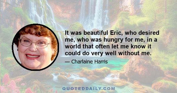 It was beautiful Eric, who desired me, who was hungry for me, in a world that often let me know it could do very well without me.