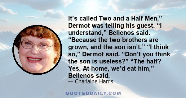 It’s called Two and a Half Men,” Dermot was telling his guest. “I understand,” Bellenos said. “Because the two brothers are grown, and the son isn’t.” “I think so,” Dermot said. “Don’t you think the son is useless?”