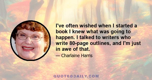 I've often wished when I started a book I knew what was going to happen. I talked to writers who write 80-page outlines, and I'm just in awe of that.