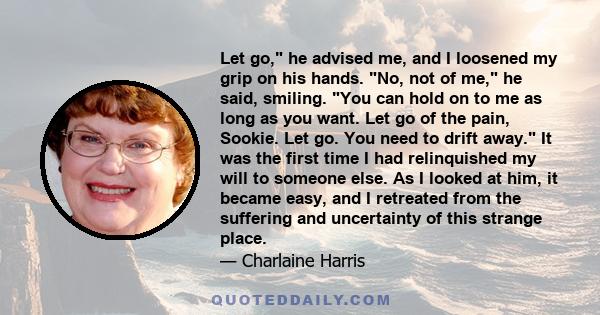 Let go, he advised me, and I loosened my grip on his hands. No, not of me, he said, smiling. You can hold on to me as long as you want. Let go of the pain, Sookie. Let go. You need to drift away. It was the first time I 