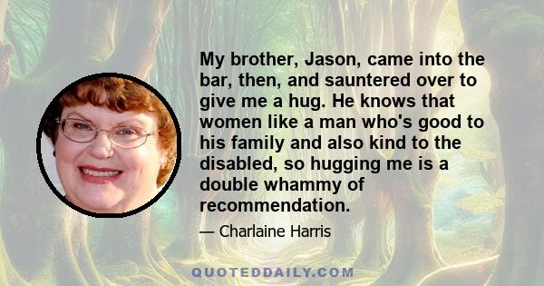 My brother, Jason, came into the bar, then, and sauntered over to give me a hug. He knows that women like a man who's good to his family and also kind to the disabled, so hugging me is a double whammy of recommendation.