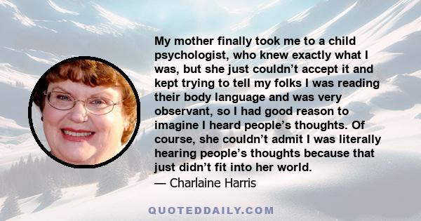 My mother finally took me to a child psychologist, who knew exactly what I was, but she just couldn’t accept it and kept trying to tell my folks I was reading their body language and was very observant, so I had good