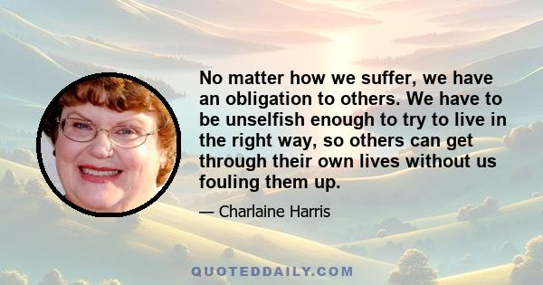 No matter how we suffer, we have an obligation to others. We have to be unselfish enough to try to live in the right way, so others can get through their own lives without us fouling them up.