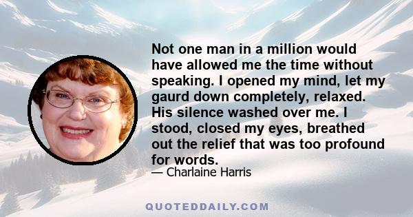 Not one man in a million would have allowed me the time without speaking. I opened my mind, let my gaurd down completely, relaxed. His silence washed over me. I stood, closed my eyes, breathed out the relief that was