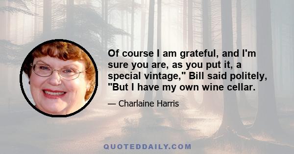 Of course I am grateful, and I'm sure you are, as you put it, a special vintage, Bill said politely, But I have my own wine cellar.