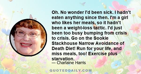 Oh. No wonder I'd been sick. I hadn't eaten anything since then. I'm a girl who likes her meals, so it hadn't been a weight-loss tactic. I'd just been too busy bumping from crisis to crisis. Go on the Sookie Stackhouse