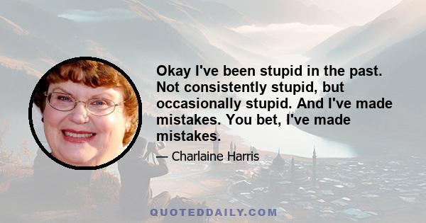 Okay I've been stupid in the past. Not consistently stupid, but occasionally stupid. And I've made mistakes. You bet, I've made mistakes.