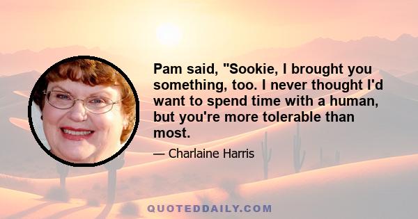 Pam said, Sookie, I brought you something, too. I never thought I'd want to spend time with a human, but you're more tolerable than most.