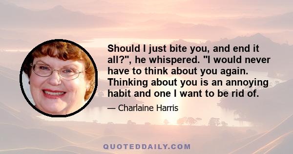 Should I just bite you, and end it all?, he whispered. I would never have to think about you again. Thinking about you is an annoying habit and one I want to be rid of.