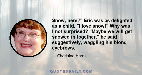 Snow, here? Eric was as delighted as a child. I love snow! Why was I not surprised? Maybe we will get snowed in together, he said suggestively, waggling his blond eyebrows.