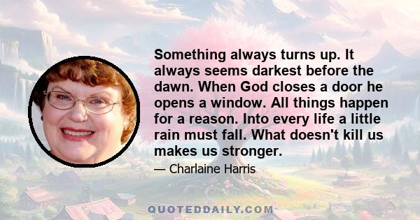 Something always turns up. It always seems darkest before the dawn. When God closes a door he opens a window. All things happen for a reason. Into every life a little rain must fall. What doesn't kill us makes us