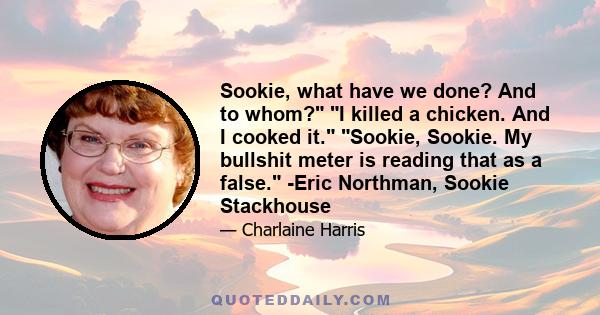 Sookie, what have we done? And to whom? I killed a chicken. And I cooked it. Sookie, Sookie. My bullshit meter is reading that as a false. -Eric Northman, Sookie Stackhouse