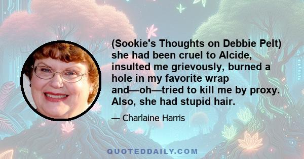 (Sookie's Thoughts on Debbie Pelt) she had been cruel to Alcide, insulted me grievously, burned a hole in my favorite wrap and—oh—tried to kill me by proxy. Also, she had stupid hair.