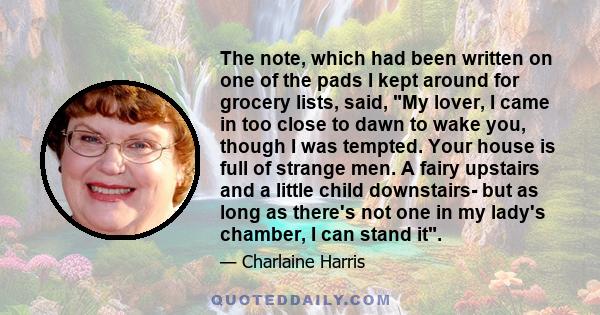 The note, which had been written on one of the pads I kept around for grocery lists, said, My lover, I came in too close to dawn to wake you, though I was tempted. Your house is full of strange men. A fairy upstairs and 