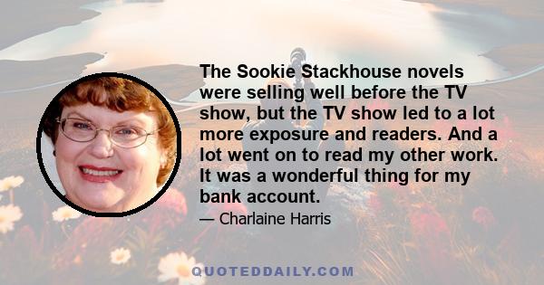 The Sookie Stackhouse novels were selling well before the TV show, but the TV show led to a lot more exposure and readers. And a lot went on to read my other work. It was a wonderful thing for my bank account.