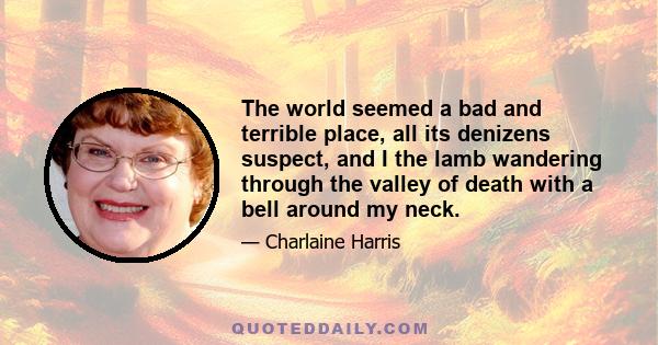 The world seemed a bad and terrible place, all its denizens suspect, and I the lamb wandering through the valley of death with a bell around my neck.