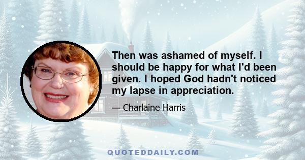 Then was ashamed of myself. I should be happy for what I'd been given. I hoped God hadn't noticed my lapse in appreciation.