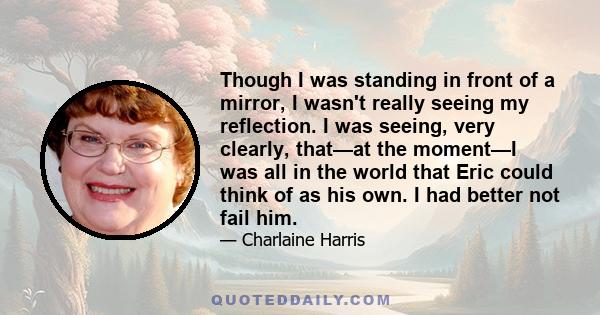 Though I was standing in front of a mirror, I wasn't really seeing my reflection. I was seeing, very clearly, that—at the moment—I was all in the world that Eric could think of as his own. I had better not fail him.