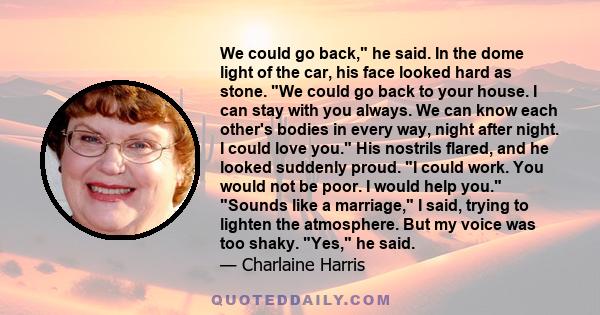 We could go back, he said. In the dome light of the car, his face looked hard as stone. We could go back to your house. I can stay with you always. We can know each other's bodies in every way, night after night. I