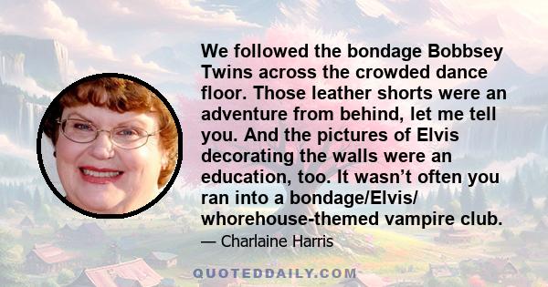 We followed the bondage Bobbsey Twins across the crowded dance floor. Those leather shorts were an adventure from behind, let me tell you. And the pictures of Elvis decorating the walls were an education, too. It wasn’t 