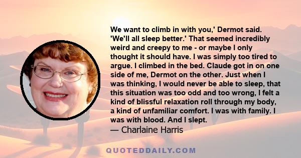 We want to climb in with you,' Dermot said. 'We'll all sleep better.' That seemed incredibly weird and creepy to me - or maybe I only thought it should have. I was simply too tired to argue. I climbed in the bed. Claude 