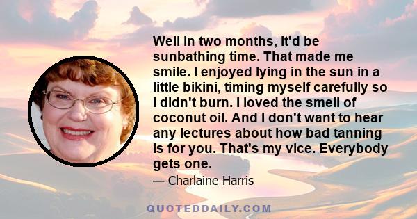 Well in two months, it'd be sunbathing time. That made me smile. I enjoyed lying in the sun in a little bikini, timing myself carefully so I didn't burn. I loved the smell of coconut oil. And I don't want to hear any