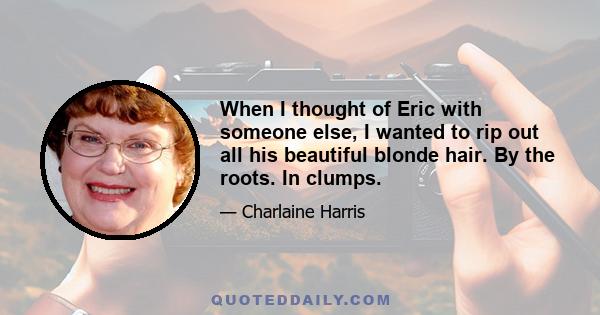 When I thought of Eric with someone else, I wanted to rip out all his beautiful blonde hair. By the roots. In clumps.