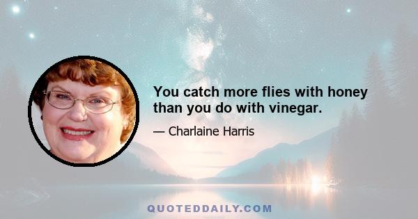 You catch more flies with honey than you do with vinegar.