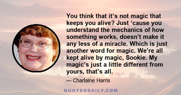 You think that it’s not magic that keeps you alive? Just ‘cause you understand the mechanics of how something works, doesn’t make it any less of a miracle. Which is just another word for magic. We’re all kept alive by