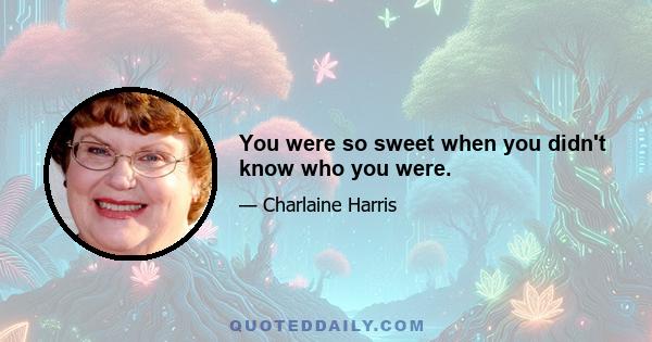 You were so sweet when you didn't know who you were.