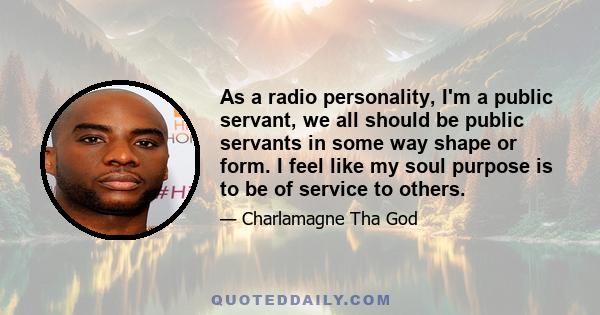 As a radio personality, I'm a public servant, we all should be public servants in some way shape or form. I feel like my soul purpose is to be of service to others.