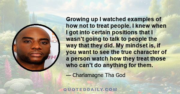 Growing up I watched examples of how not to treat people. I knew when I got into certain positions that I wasn't going to talk to people the way that they did. My mindset is, if you want to see the true character of a