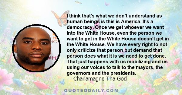 I think that's what we don't understand as human beings is this is America. It's a democracy. Once we get whoever we want into the White House, even the person we want to get in the White House doesn't get in the White